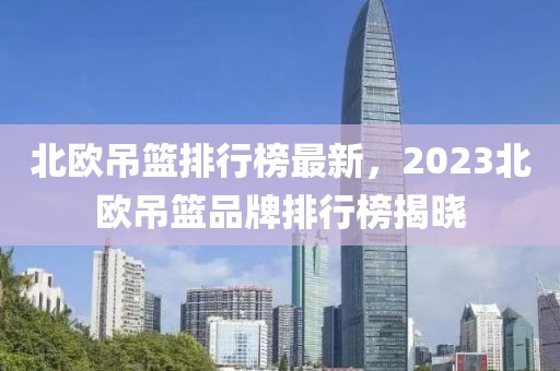 北欧吊篮排行榜最新，2023北欧吊篮品牌排行榜揭晓