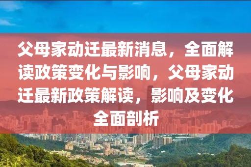 父母家动迁最新消息，全面解读政策变化与影响，父母家动迁最新政策解读，影响及变化全面剖析