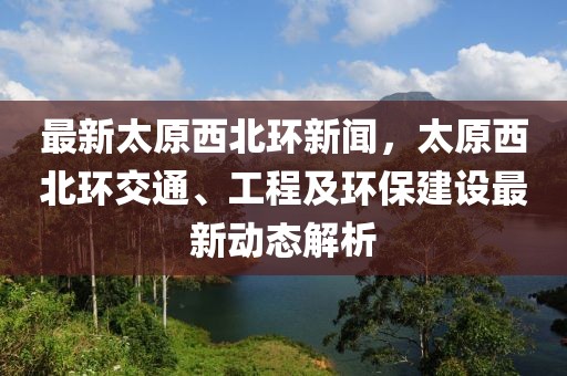 最新太原西北环新闻，太原西北环交通、工程及环保建设最新动态解析