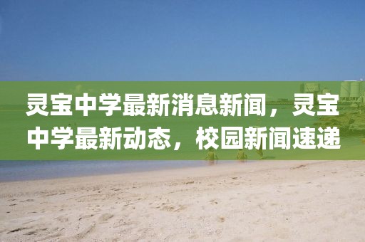 灵宝中学最新消息新闻，灵宝中学最新动态，校园新闻速递