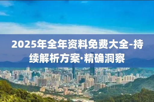 2025年全年资料免费大全-持续解析方案·精确洞察