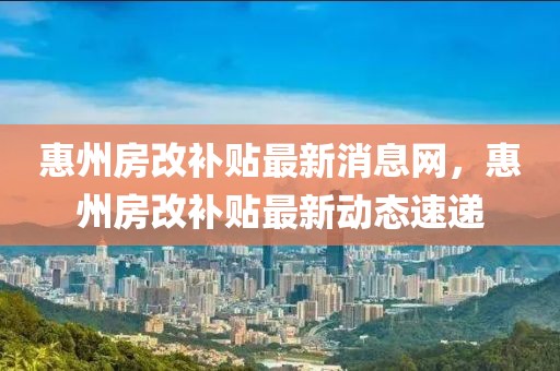 惠州房改补贴最新消息网，惠州房改补贴最新动态速递