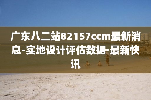 广东八二站82157ccm最新消息-实地设计评估数据·最新快讯