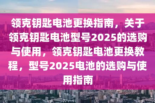 领克钥匙电池更换指南，关于领克钥匙电池型号2025的选购与使用，领克钥匙电池更换教程，型号2025电池的选购与使用指南