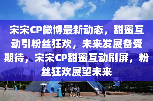 宋宋CP微博最新动态，甜蜜互动引粉丝狂欢，未来发展备受期待，宋宋CP甜蜜互动刷屏，粉丝狂欢展望未来