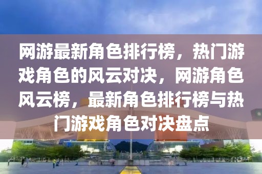 网游最新角色排行榜，热门游戏角色的风云对决，网游角色风云榜，最新角色排行榜与热门游戏角色对决盘点