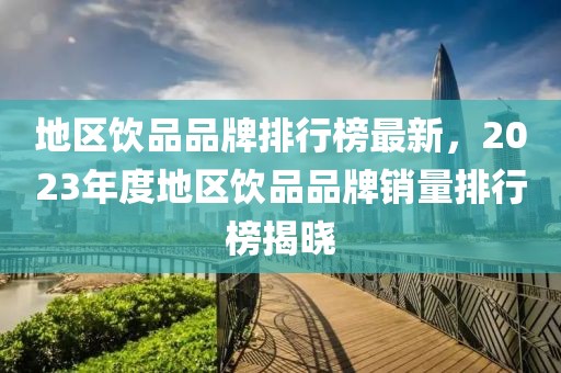 地区饮品品牌排行榜最新，2023年度地区饮品品牌销量排行榜揭晓