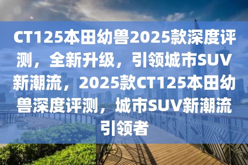 CT125本田幼兽2025款深度评测，全新升级，引领城市SUV新潮流，2025款CT125本田幼兽深度评测，城市SUV新潮流引领者