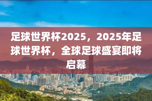 足球世界杯2025，2025年足球世界杯，全球足球盛宴即将启幕