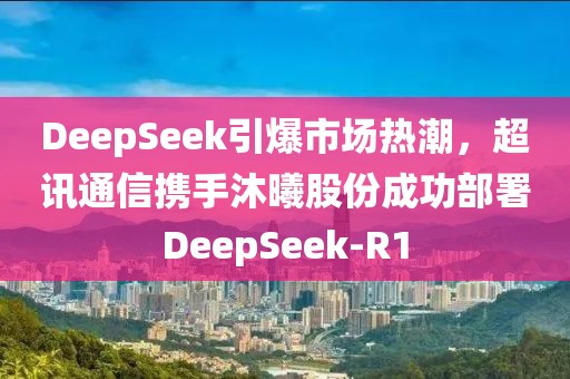 DeepSeek引爆市场热潮，超讯通信携手沐曦股份成功部署DeepSeek-R1