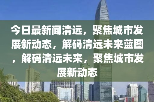 今日最新闻清远，聚焦城市发展新动态，解码清远未来蓝图，解码清远未来，聚焦城市发展新动态