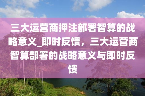 三大运营商押注部署智算的战略意义_即时反馈，三大运营商智算部署的战略意义与即时反馈