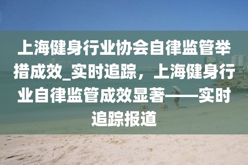 上海健身行业协会自律监管举措成效_实时追踪，上海健身行业自律监管成效显著——实时追踪报道