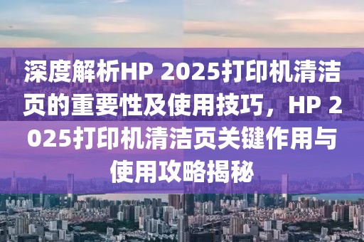 深度解析HP 2025打印机清洁页的重要性及使用技巧，HP 2025打印机清洁页关键作用与使用攻略揭秘