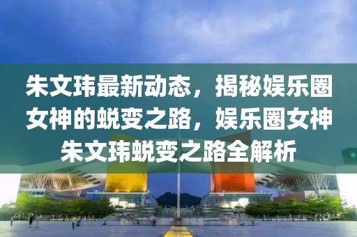 朱文玮最新动态，揭秘娱乐圈女神的蜕变之路，娱乐圈女神朱文玮蜕变之路全解析