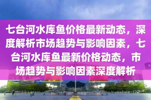 七台河水库鱼价格最新动态，深度解析市场趋势与影响因素，七台河水库鱼最新价格动态，市场趋势与影响因素深度解析