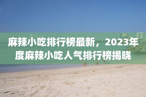 麻辣小吃排行榜最新，2023年度麻辣小吃人气排行榜揭晓