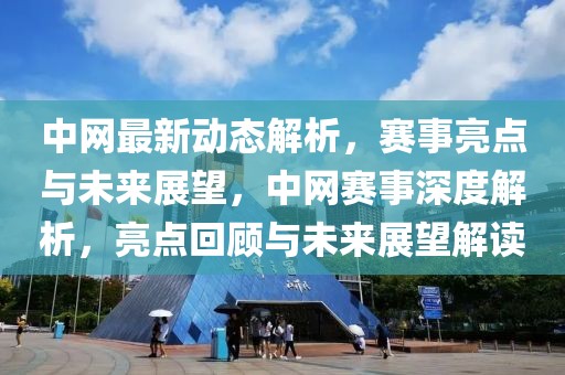 中网最新动态解析，赛事亮点与未来展望，中网赛事深度解析，亮点回顾与未来展望解读