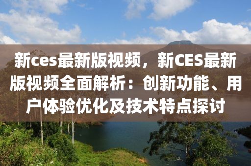 新ces最新版视频，新CES最新版视频全面解析：创新功能、用户体验优化及技术特点探讨