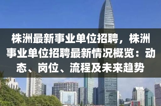 株洲最新事业单位招聘，株洲事业单位招聘最新情况概览：动态、岗位、流程及未来趋势