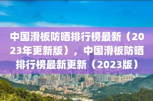 中国滑板防晒排行榜最新（2023年更新版），中国滑板防晒排行榜最新更新（2023版）