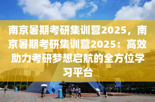 南京暑期考研集训营2025，南京暑期考研集训营2025：高效助力考研梦想启航的全方位学习平台