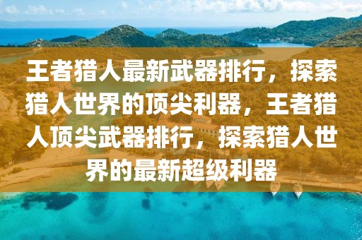 王者猎人最新武器排行，探索猎人世界的顶尖利器，王者猎人顶尖武器排行，探索猎人世界的最新超级利器