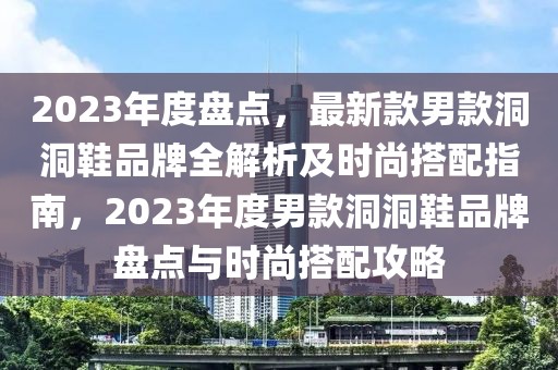 2023年度盘点，最新款男款洞洞鞋品牌全解析及时尚搭配指南，2023年度男款洞洞鞋品牌盘点与时尚搭配攻略