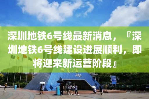 深圳地铁6号线最新消息，『深圳地铁6号线建设进展顺利，即将迎来新运营阶段』