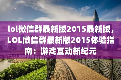 lol微信群最新版2015最新版，LOL微信群最新版2015体验指南：游戏互动新纪元