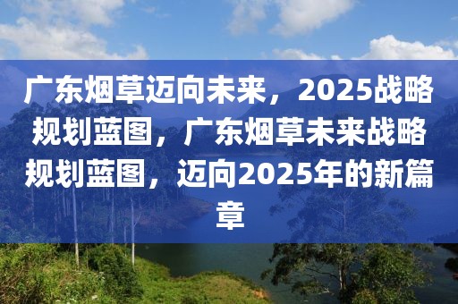 广东烟草迈向未来，2025战略规划蓝图，广东烟草未来战略规划蓝图，迈向2025年的新篇章