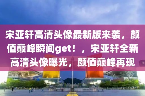 宋亚轩高清头像最新版来袭，颜值巅峰瞬间get！，宋亚轩全新高清头像曝光，颜值巅峰再现