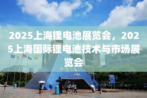 2025上海锂电池展览会，2025上海国际锂电池技术与市场展览会