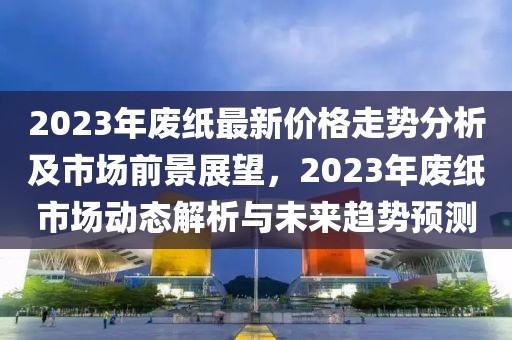 2023年废纸最新价格走势分析及市场前景展望，2023年废纸市场动态解析与未来趋势预测