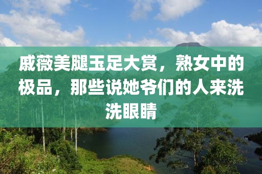 戚薇美腿玉足大赏，熟女中的极品，那些说她爷们的人来洗洗眼睛