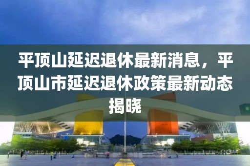 平顶山延迟退休最新消息，平顶山市延迟退休政策最新动态揭晓