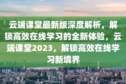 云端课堂最新版深度解析，解锁高效在线学习的全新体验，云端课堂2023，解锁高效在线学习新境界