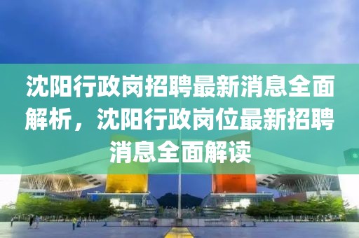 沈阳行政岗招聘最新消息全面解析，沈阳行政岗位最新招聘消息全面解读