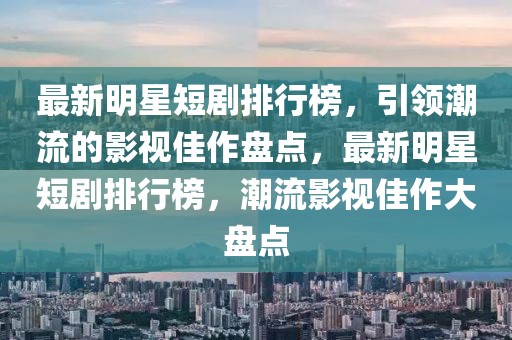 最新明星短剧排行榜，引领潮流的影视佳作盘点，最新明星短剧排行榜，潮流影视佳作大盘点