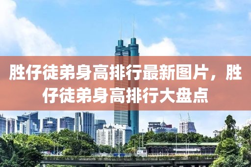 胜仔徒弟身高排行最新图片，胜仔徒弟身高排行大盘点