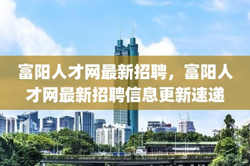 富阳人才网最新招聘，富阳人才网最新招聘信息更新速递