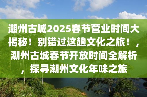 潮州古城2025春节营业时间大揭秘！别错过这趟文化之旅！，潮州古城春节开放时间全解析，探寻潮州文化年味之旅