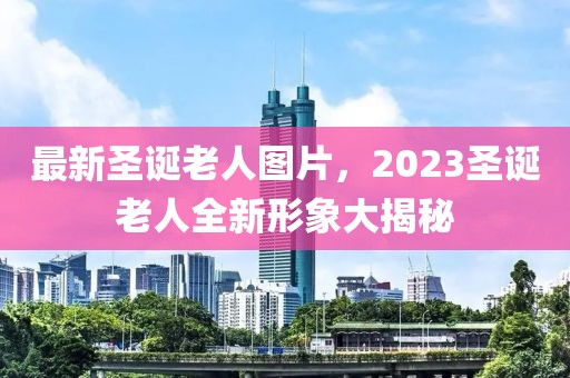 最新圣诞老人图片，2023圣诞老人全新形象大揭秘