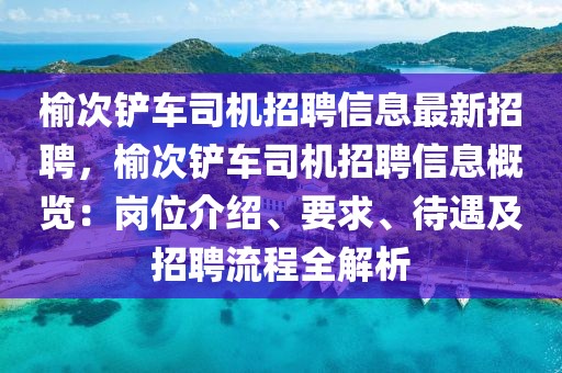 榆次铲车司机招聘信息最新招聘，榆次铲车司机招聘信息概览：岗位介绍、要求、待遇及招聘流程全解析