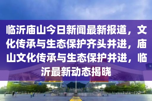 临沂庙山今日新闻最新报道，文化传承与生态保护齐头并进，庙山文化传承与生态保护并进，临沂最新动态揭晓