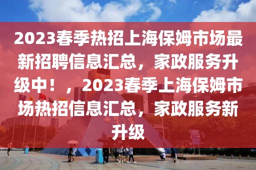 2023春季热招上海保姆市场最新招聘信息汇总，家政服务升级中！，2023春季上海保姆市场热招信息汇总，家政服务新升级