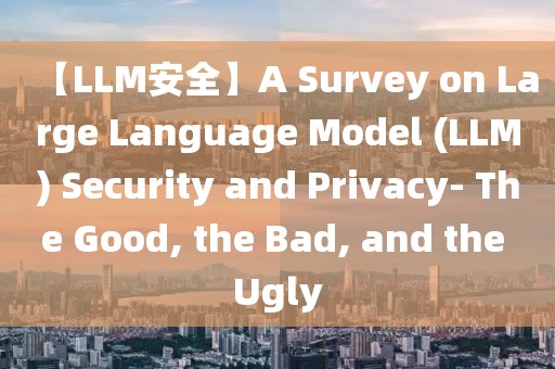 【LLM安全】A Survey on Large Language Model (LLM) Security and Privacy- The Good, the Bad, and the Ugly