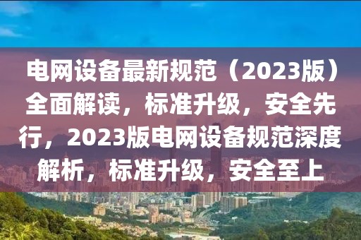 电网设备最新规范（2023版）全面解读，标准升级，安全先行，2023版电网设备规范深度解析，标准升级，安全至上