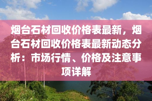 烟台石材回收价格表最新，烟台石材回收价格表最新动态分析：市场行情、价格及注意事项详解