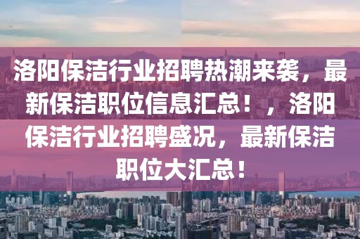 洛阳保洁行业招聘热潮来袭，最新保洁职位信息汇总！，洛阳保洁行业招聘盛况，最新保洁职位大汇总！